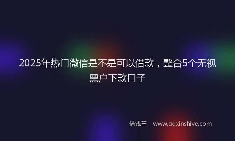 2025年热门微信是不是可以借款，整合5个无视黑户下款口子