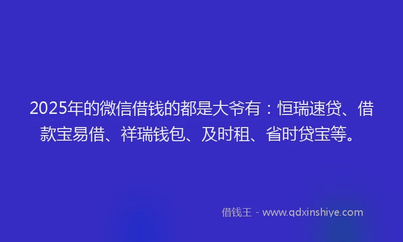 2025年的微信借钱的都是大爷有：恒瑞速贷、借款宝易借、祥瑞钱包、及时租、省时贷宝等。