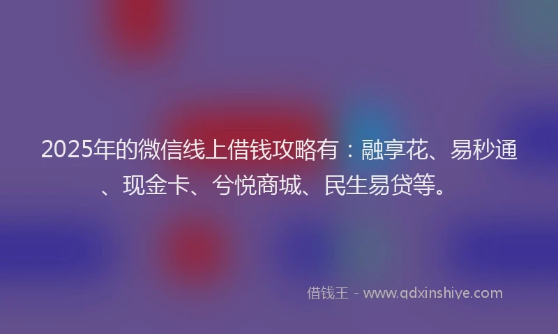2025年的微信线上借钱攻略有：融享花、易秒通、现金卡、兮悦商城、民生易贷等。