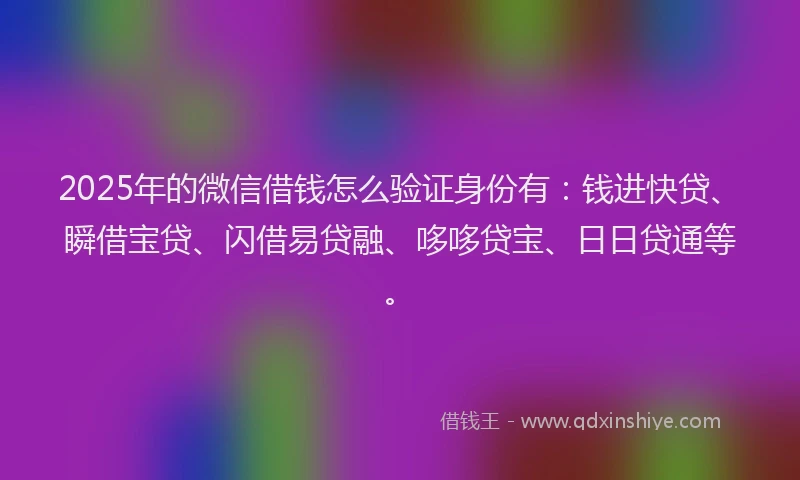 2025年的微信借钱怎么验证身份有：钱进快贷、瞬借宝贷、闪借易贷融、哆哆贷宝、日日贷通等。