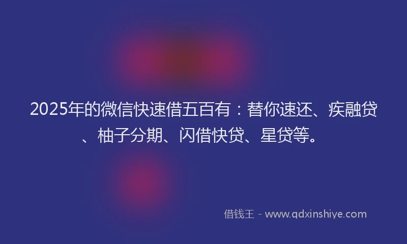 2025年的微信快速借五百有：替你速还、疾融贷、柚子分期、闪借快贷、星贷等。