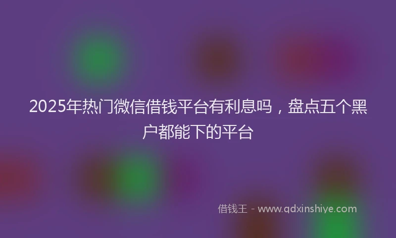 2025年热门微信借钱平台有利息吗，盘点五个黑户都能下的平台