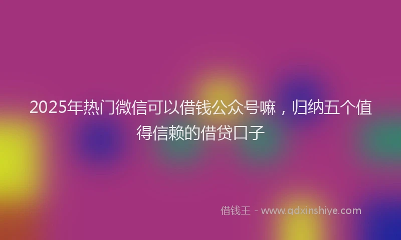 2025年热门微信可以借钱公众号嘛，归纳五个值得信赖的借贷口子
