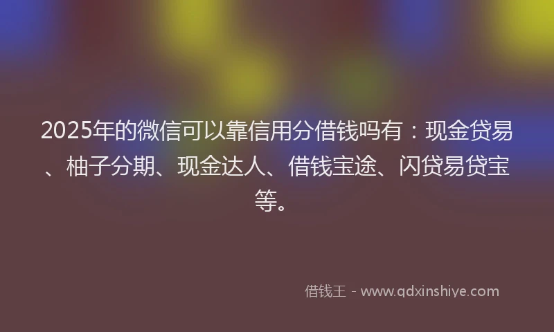 2025年的微信可以靠信用分借钱吗有：现金贷易、柚子分期、现金达人、借钱宝途、闪贷易贷宝等。