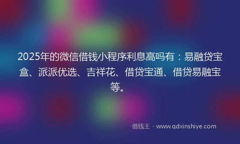 2025年的微信借钱小程序利息高吗有：易融贷宝盒、派派优选、吉祥花、借贷宝通、借贷易融宝等。