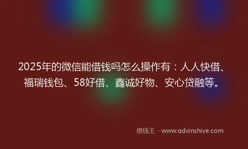 2025年的微信能借钱吗怎么操作有：人人快借、福瑞钱包、58好借、鑫诚好物、安心贷融等。