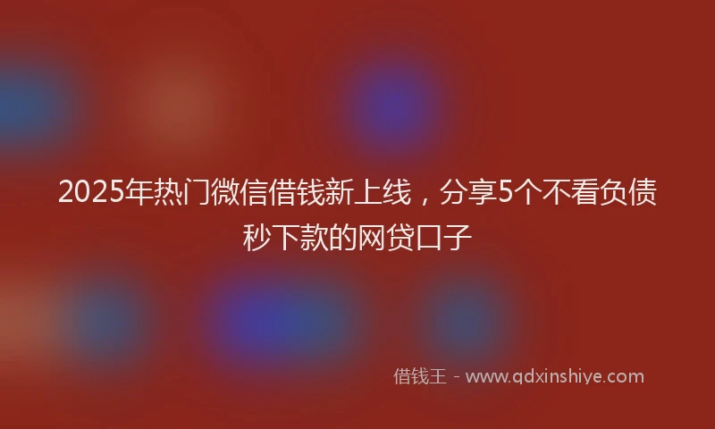 2025年热门微信借钱新上线，分享5个不看负债秒下款的网贷口子