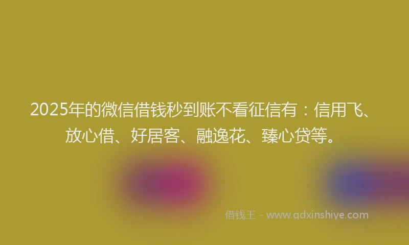 2025年的微信借钱秒到账不看征信有：信用飞、放心借、好居客、融逸花、臻心贷等。