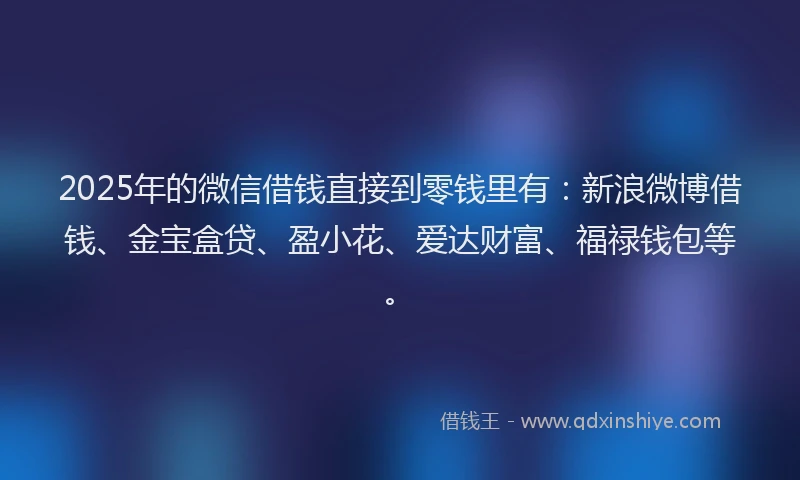 2025年的微信借钱直接到零钱里有：新浪微博借钱、金宝盒贷、盈小花、爱达财富、福禄钱包等。