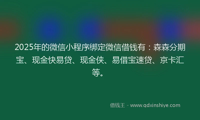 2025年的微信小程序绑定微信借钱有：森森分期宝、现金快易贷、现金侠、易借宝速贷、京卡汇等。