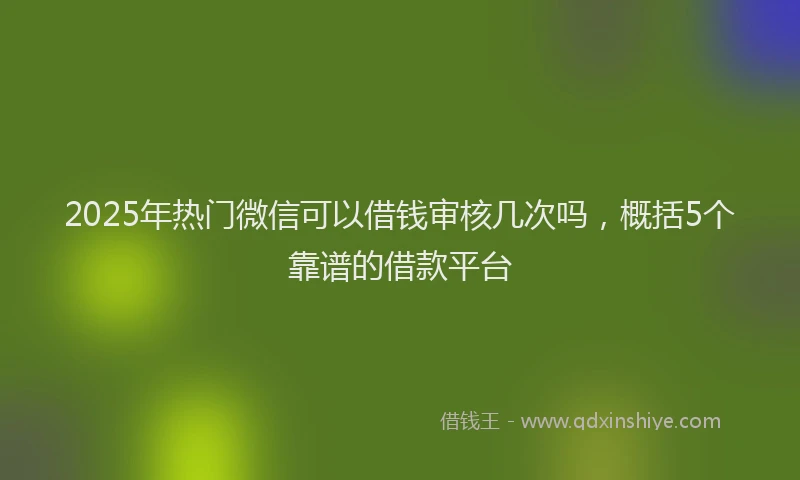 2025年热门微信可以借钱审核几次吗，概括5个靠谱的借款平台