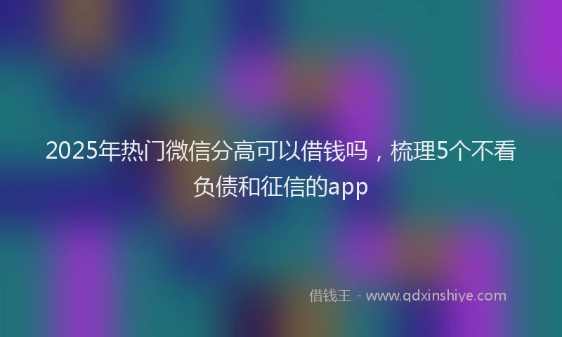 2025年热门微信分高可以借钱吗，梳理5个不看负债和征信的app