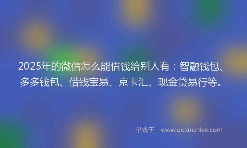 2025年的微信怎么能借钱给别人有：智融钱包、多多钱包、借钱宝易、京卡汇、现金贷易行等。
