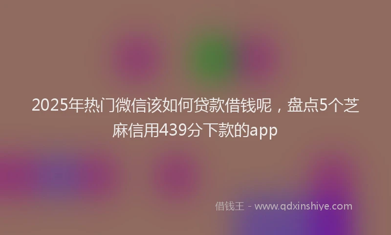 2025年热门微信该如何贷款借钱呢，盘点5个芝麻信用439分下款的app
