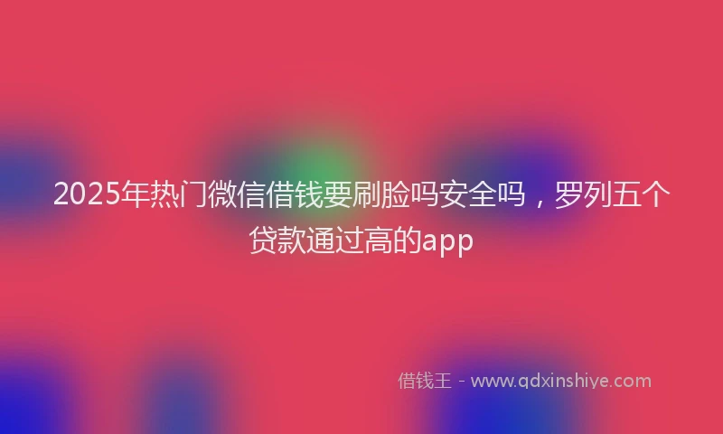 2025年热门微信借钱要刷脸吗安全吗，罗列五个贷款通过高的app