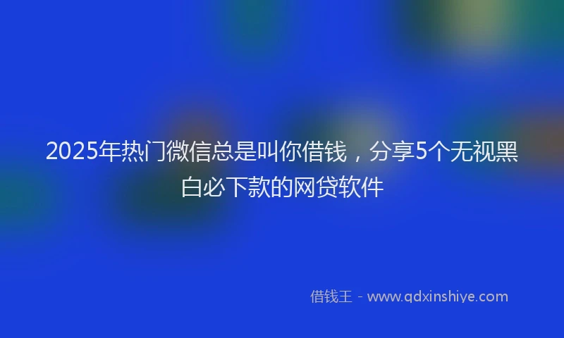 2025年热门微信总是叫你借钱，分享5个无视黑白必下款的网贷软件