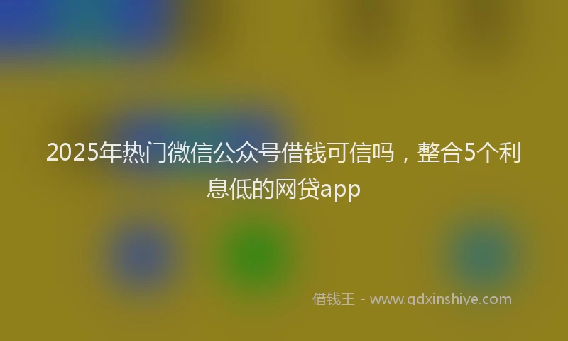 2025年热门微信公众号借钱可信吗，整合5个利息低的网贷app