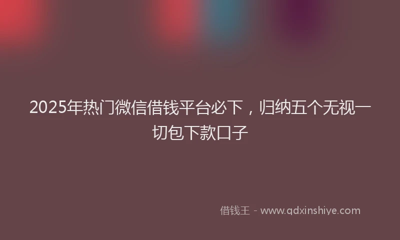 2025年热门微信借钱平台必下，归纳五个无视一切包下款口子