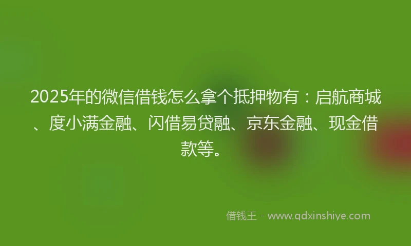 2025年的微信借钱怎么拿个抵押物有：启航商城、度小满金融、闪借易贷融、京东金融、现金借款等。