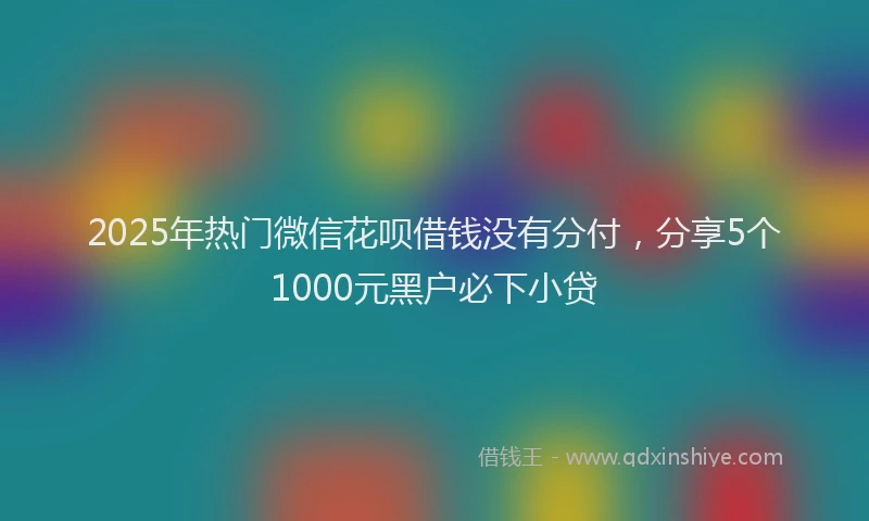 2025年热门微信花呗借钱没有分付，分享5个1000元黑户必下小贷
