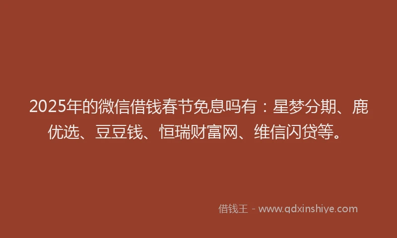 2025年的微信借钱春节免息吗有：星梦分期、鹿优选、豆豆钱、恒瑞财富网、维信闪贷等。
