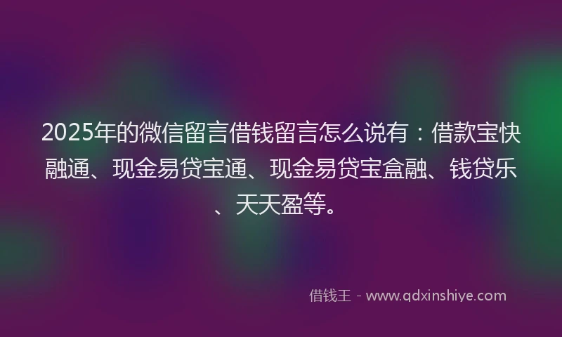 2025年的微信留言借钱留言怎么说有：借款宝快融通、现金易贷宝通、现金易贷宝盒融、钱贷乐、天天盈等。