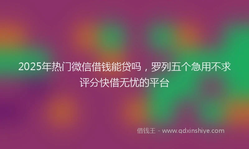 2025年热门微信借钱能贷吗，罗列五个急用不求评分快借无忧的平台