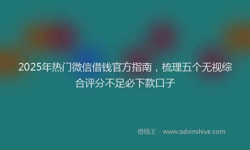 2025年热门微信借钱官方指南，梳理五个无视综合评分不足必下款口子
