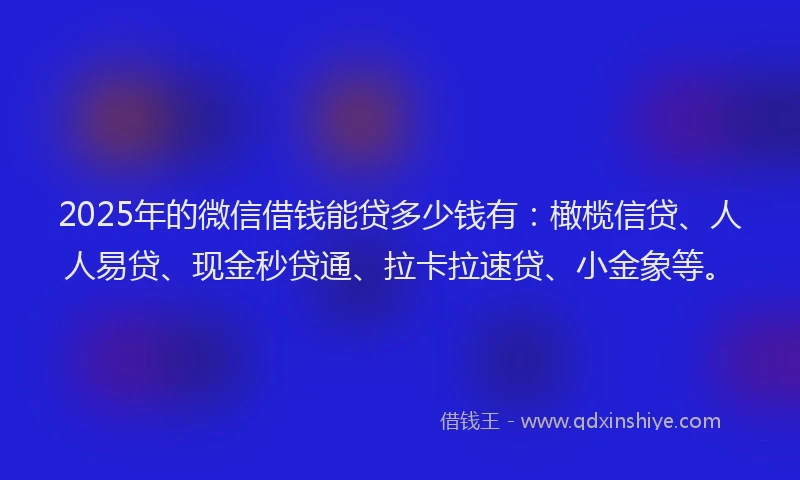 2025年的微信借钱能贷多少钱有：橄榄信贷、人人易贷、现金秒贷通、拉卡拉速贷、小金象等。