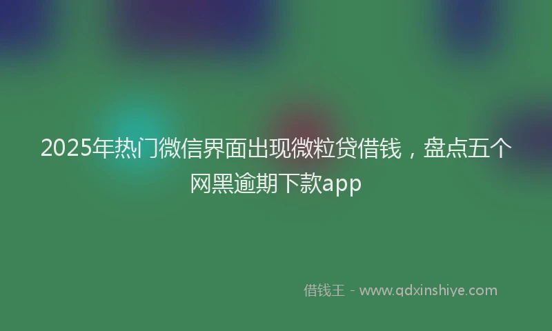 2025年热门微信界面出现微粒贷借钱，盘点五个网黑逾期下款app