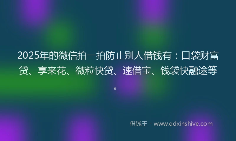 2025年的微信拍一拍防止别人借钱有：口袋财富贷、享来花、微粒快贷、速借宝、钱袋快融途等。