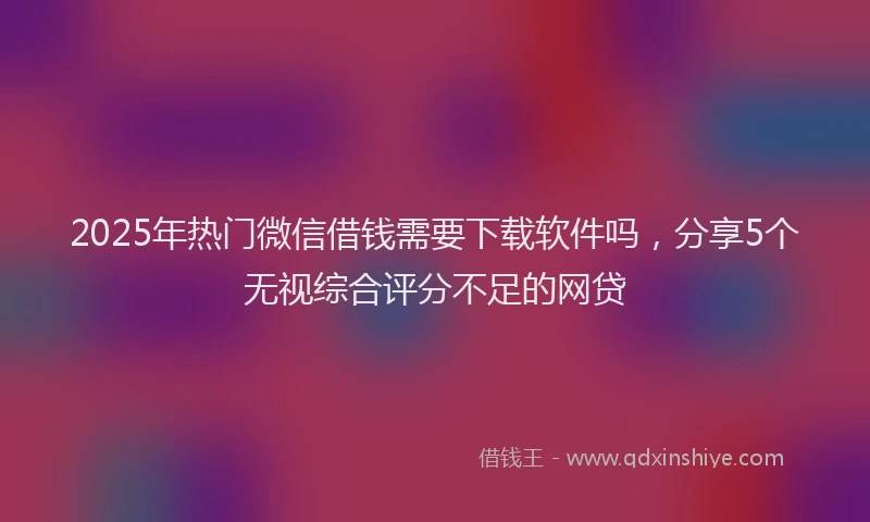 2025年热门微信借钱需要下载软件吗，分享5个无视综合评分不足的网贷