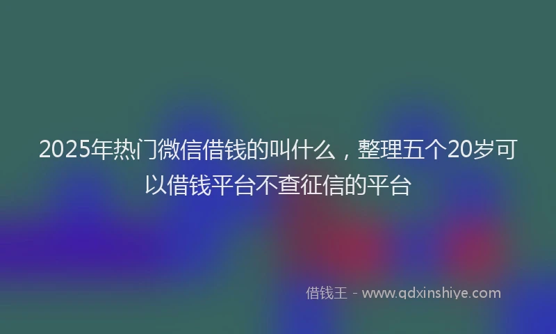 2025年热门微信借钱的叫什么，整理五个20岁可以借钱平台不查征信的平台