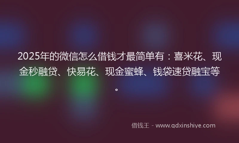 2025年的微信怎么借钱才最简单有：喜米花、现金秒融贷、快易花、现金蜜蜂、钱袋速贷融宝等。