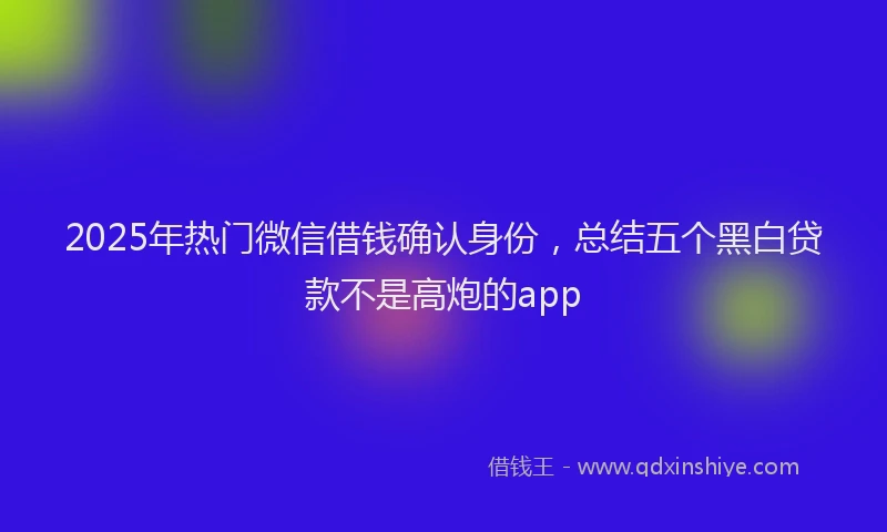 2025年热门微信借钱确认身份，总结五个黑白贷款不是高炮的app