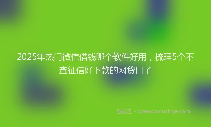 2025年热门微信借钱哪个软件好用，梳理5个不查征信好下款的网贷口子