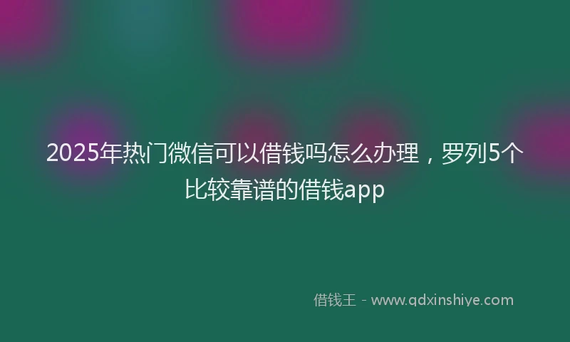 2025年热门微信可以借钱吗怎么办理，罗列5个比较靠谱的借钱app