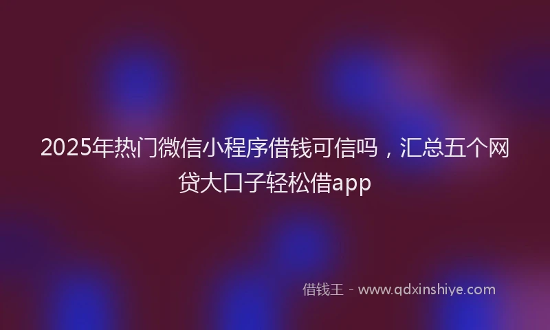 2025年热门微信小程序借钱可信吗，汇总五个网贷大口子轻松借app