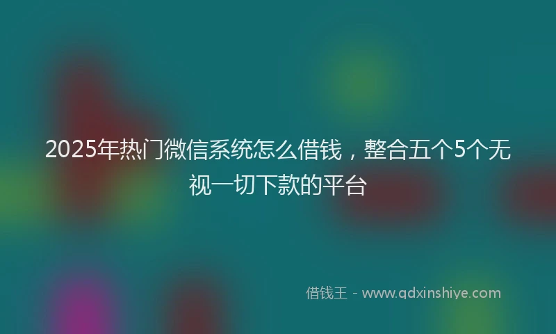 2025年热门微信系统怎么借钱，整合五个5个无视一切下款的平台