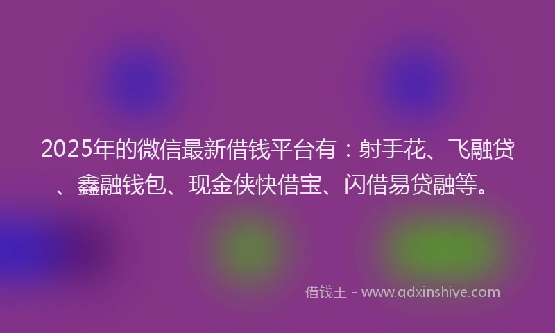 2025年的微信最新借钱平台有：射手花、飞融贷、鑫融钱包、现金侠快借宝、闪借易贷融等。