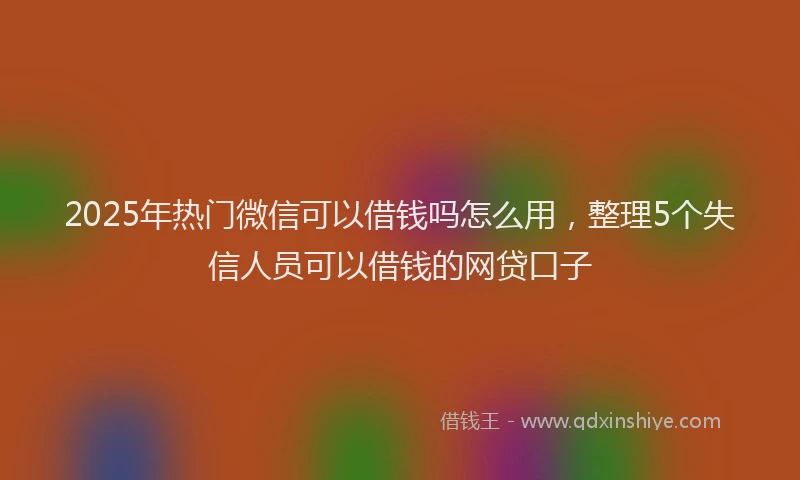 2025年热门微信可以借钱吗怎么用，整理5个失信人员可以借钱的网贷口子