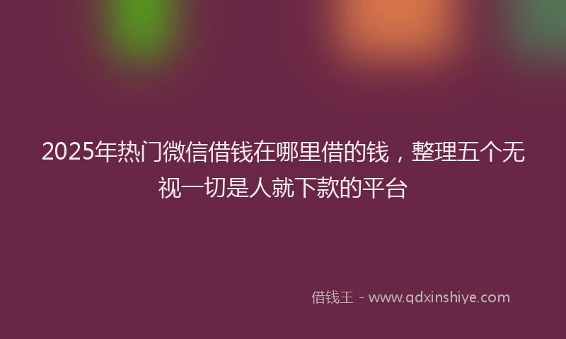 2025年热门微信借钱在哪里借的钱，整理五个无视一切是人就下款的平台