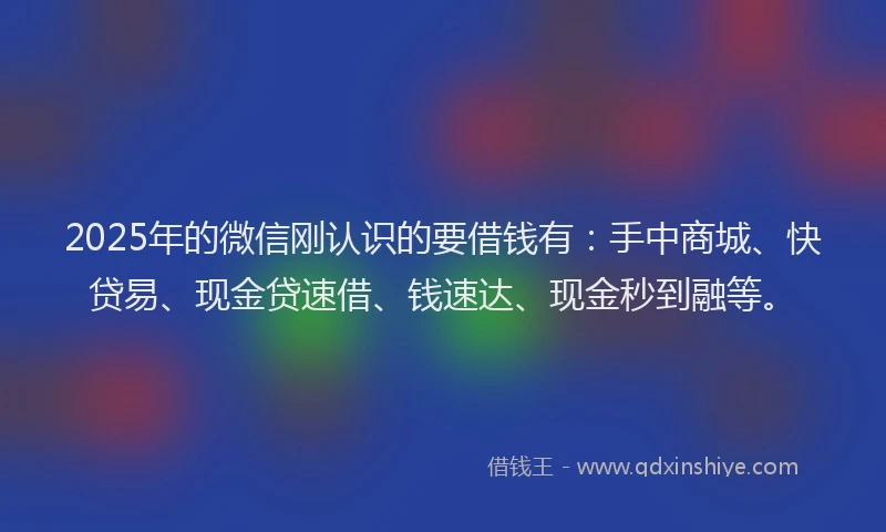 2025年的微信刚认识的要借钱有：手中商城、快贷易、现金贷速借、钱速达、现金秒到融等。