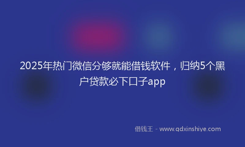 2025年热门微信分够就能借钱软件，归纳5个黑户贷款必下口子app