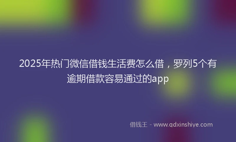 2025年热门微信借钱生活费怎么借，罗列5个有逾期借款容易通过的app