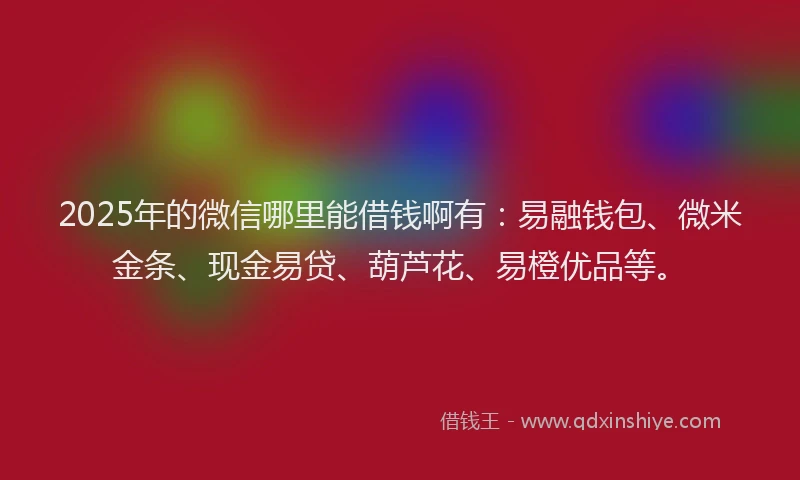 2025年的微信哪里能借钱啊有：易融钱包、微米金条、现金易贷、葫芦花、易橙优品等。
