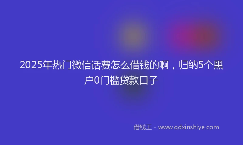 2025年热门微信话费怎么借钱的啊，归纳5个黑户0门槛贷款口子