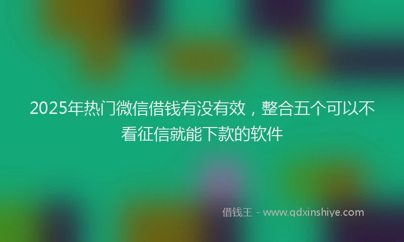 2025年热门微信借钱有没有效，整合五个可以不看征信就能下款的软件