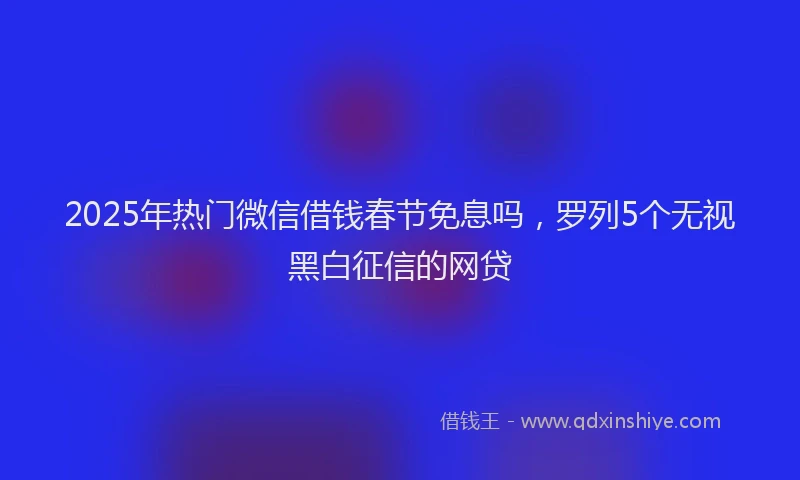 2025年热门微信借钱春节免息吗，罗列5个无视黑白征信的网贷