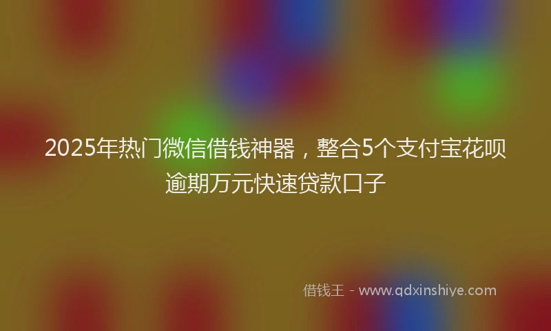 2025年热门微信借钱神器，整合5个支付宝花呗逾期万元快速贷款口子